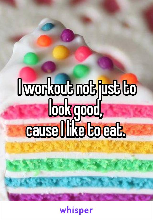 I workout not just to look good, 
cause I like to eat. 