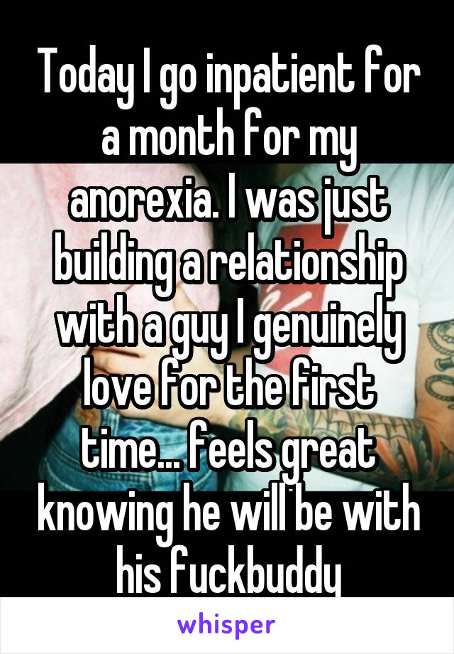 Today I go inpatient for a month for my anorexia. I was just building a relationship with a guy I genuinely love for the first time... feels great knowing he will be with his fuckbuddy