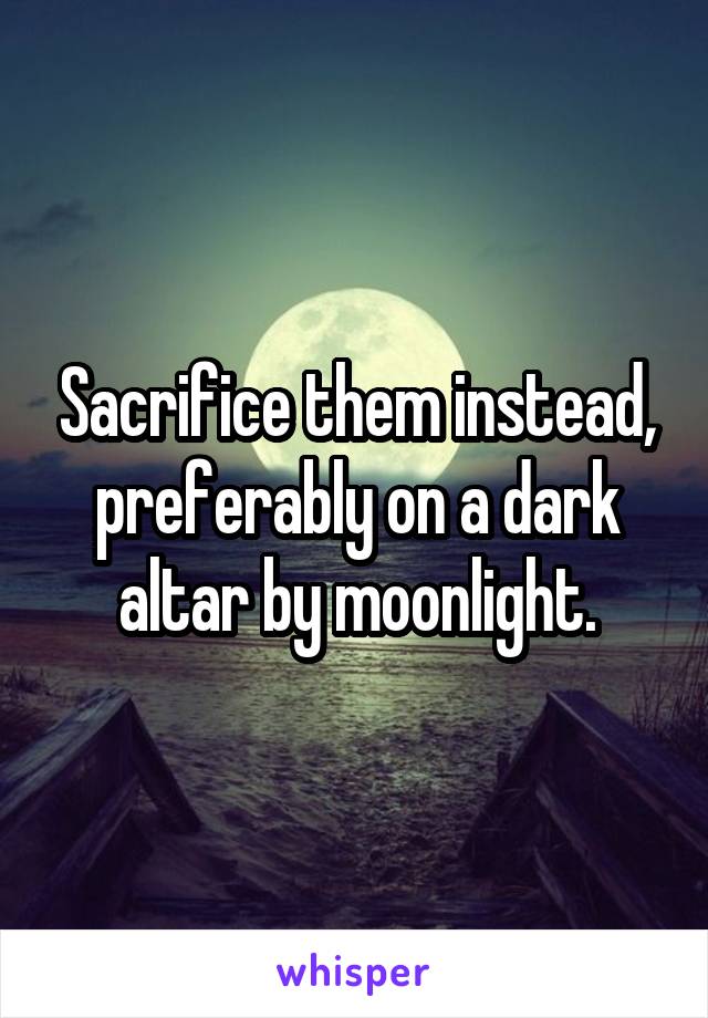 Sacrifice them instead, preferably on a dark altar by moonlight.