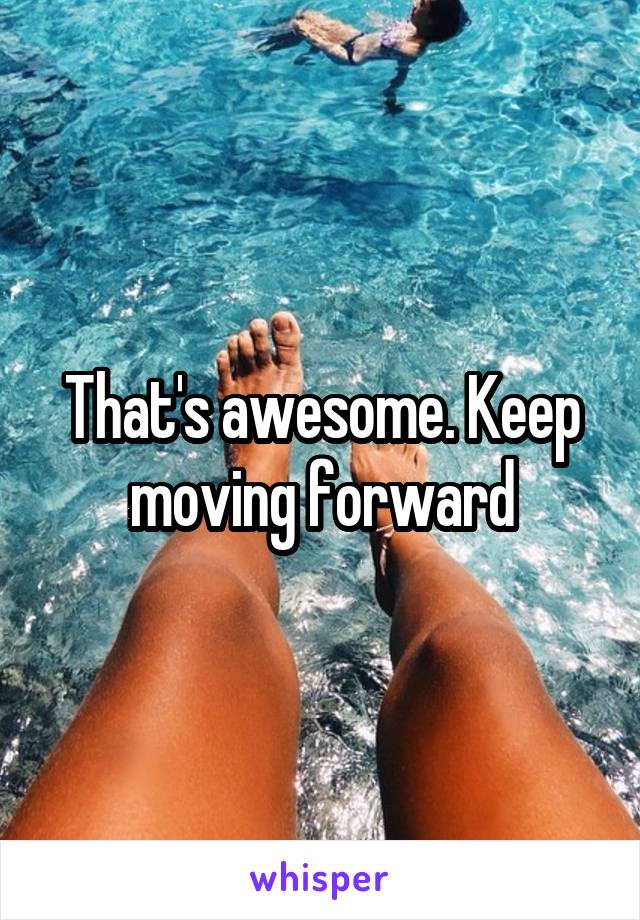 That's awesome. Keep moving forward