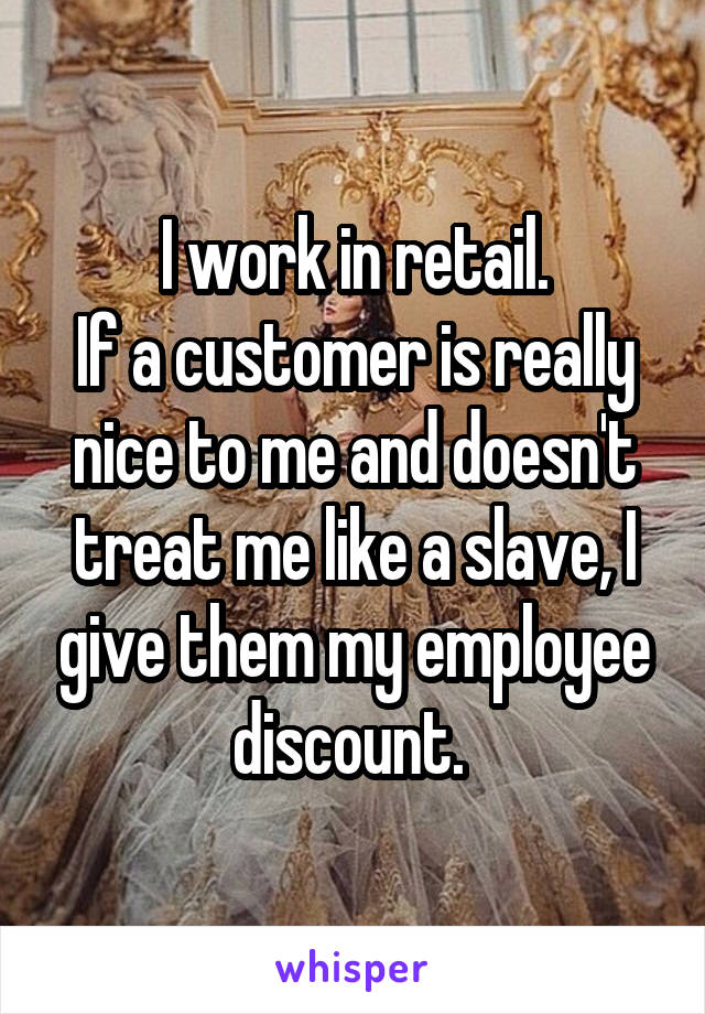 I work in retail.
If a customer is really nice to me and doesn't treat me like a slave, I give them my employee discount. 