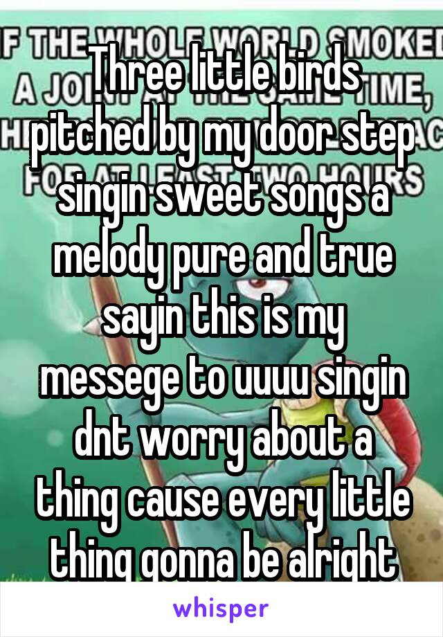 Three little birds pitched by my door step singin sweet songs a melody pure and true sayin this is my messege to uuuu singin dnt worry about a thing cause every little thing gonna be alright