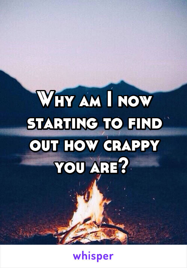 Why am I now starting to find out how crappy you are? 