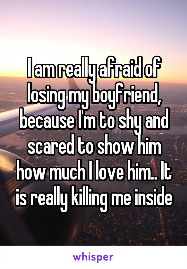 I am really afraid of losing my boyfriend, because I'm to shy and scared to show him how much I love him.. It is really killing me inside