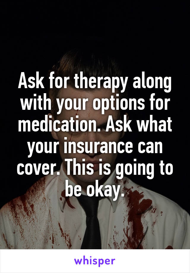 Ask for therapy along with your options for medication. Ask what your insurance can cover. This is going to be okay.