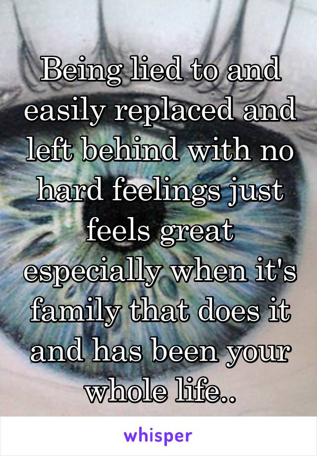 Being lied to and easily replaced and left behind with no hard feelings just feels great especially when it's family that does it and has been your whole life..