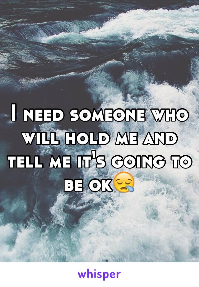 I need someone who will hold me and tell me it's going to be ok😪