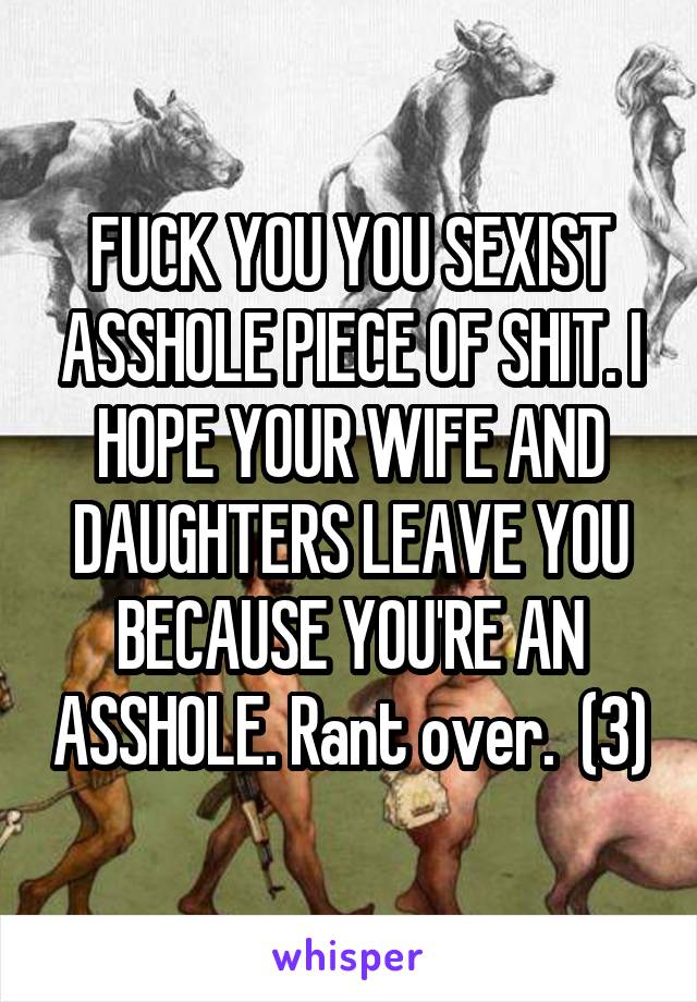 FUCK YOU YOU SEXIST ASSHOLE PIECE OF SHIT. I HOPE YOUR WIFE AND DAUGHTERS LEAVE YOU BECAUSE YOU'RE AN ASSHOLE. Rant over.  (3)