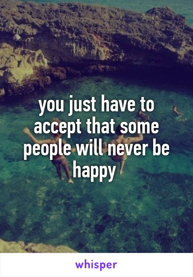 you just have to accept that some people will never be happy 