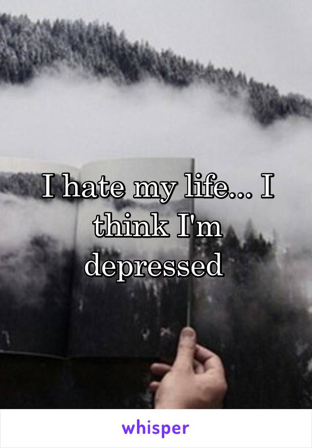 I hate my life... I think I'm depressed 