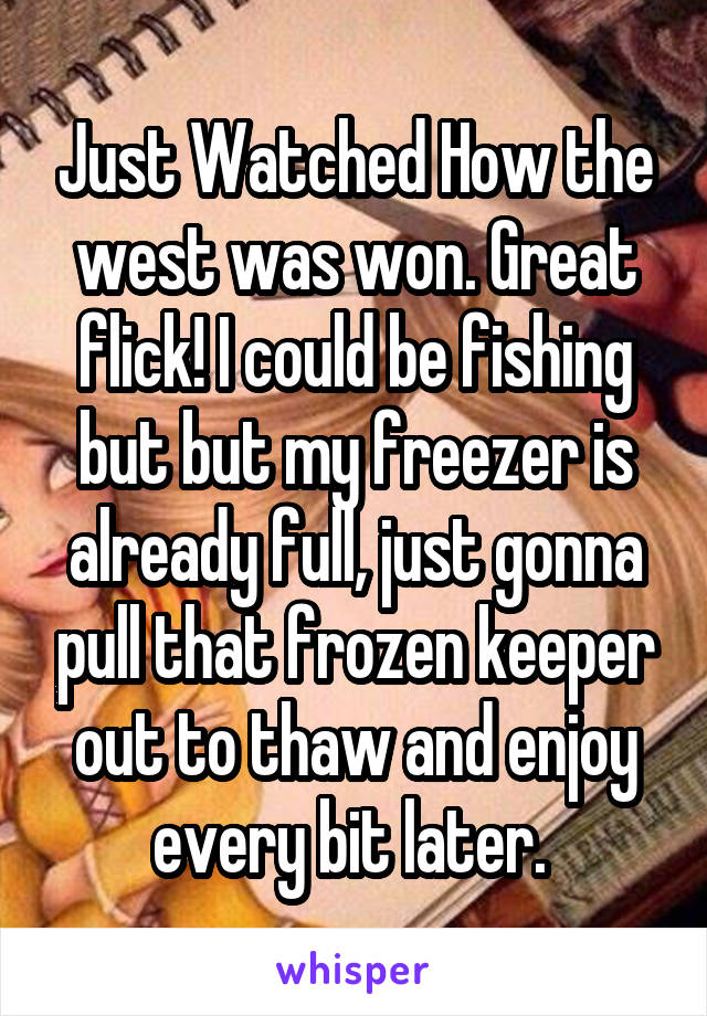 Just Watched How the west was won. Great flick! I could be fishing but but my freezer is already full, just gonna pull that frozen keeper out to thaw and enjoy every bit later. 