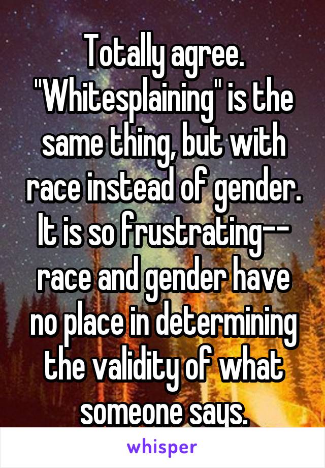 Totally agree. "Whitesplaining" is the same thing, but with race instead of gender. It is so frustrating-- race and gender have no place in determining the validity of what someone says.