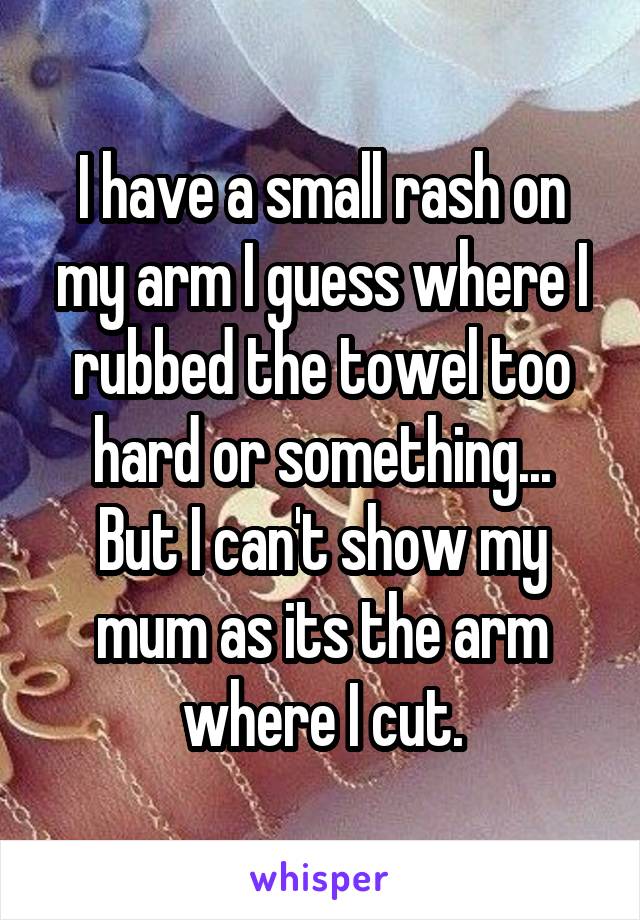 I have a small rash on my arm I guess where I rubbed the towel too hard or something...
But I can't show my mum as its the arm where I cut.