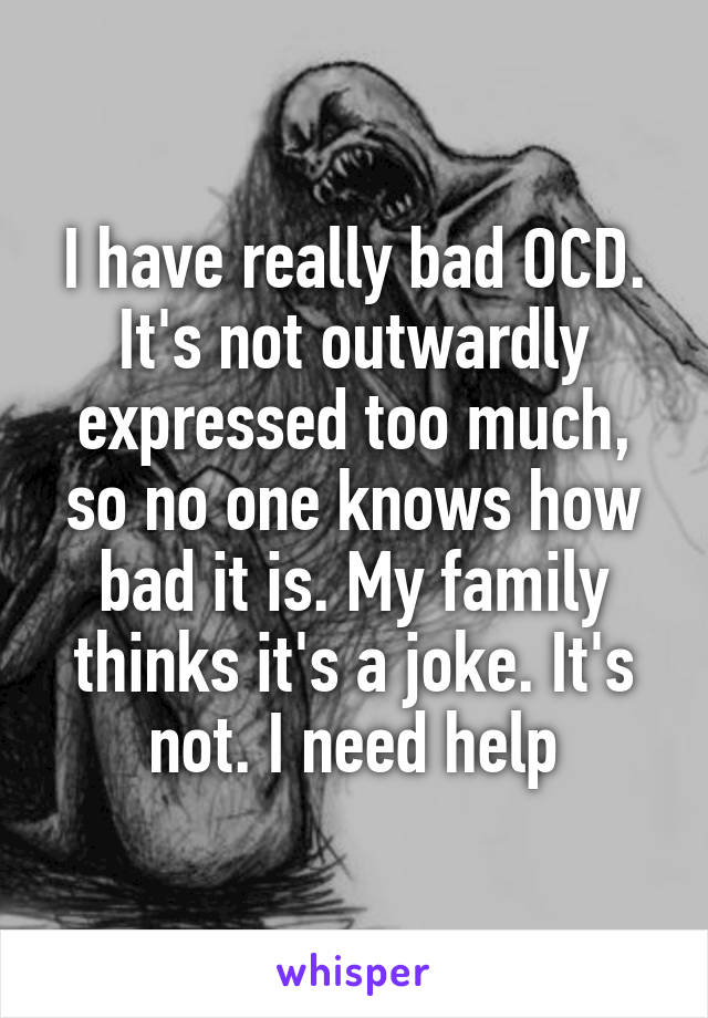 I have really bad OCD. It's not outwardly expressed too much, so no one knows how bad it is. My family thinks it's a joke. It's not. I need help