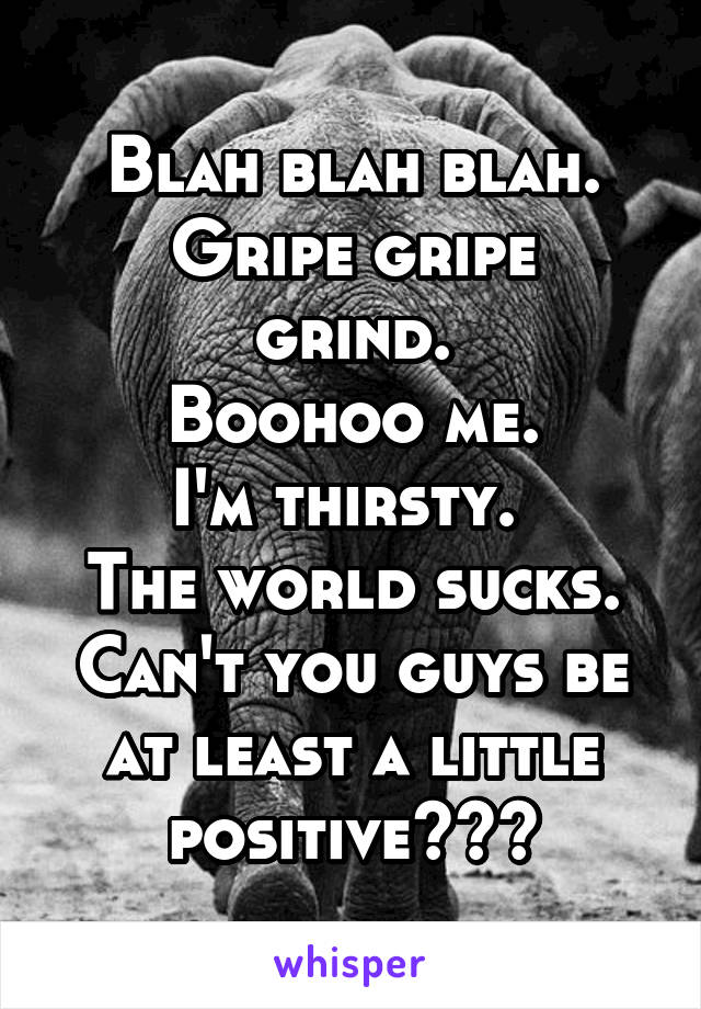 Blah blah blah.
Gripe gripe grind.
Boohoo me.
I'm thirsty. 
The world sucks.
Can't you guys be at least a little positive???