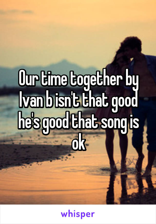 Our time together by Ivan b isn't that good he's good that song is ok