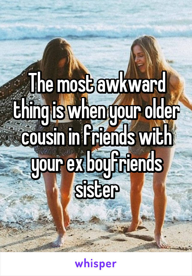 The most awkward thing is when your older cousin in friends with your ex boyfriends sister