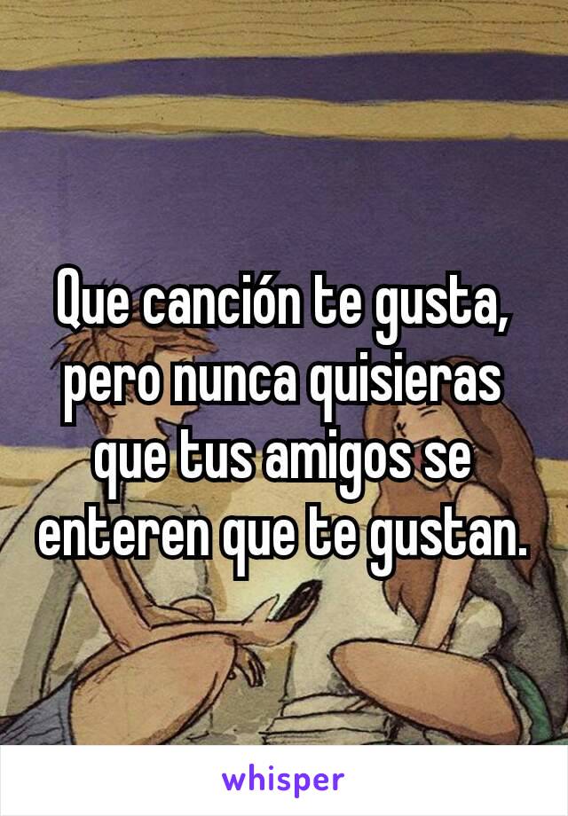 Que canción te gusta, pero nunca quisieras que tus amigos se enteren que te gustan.