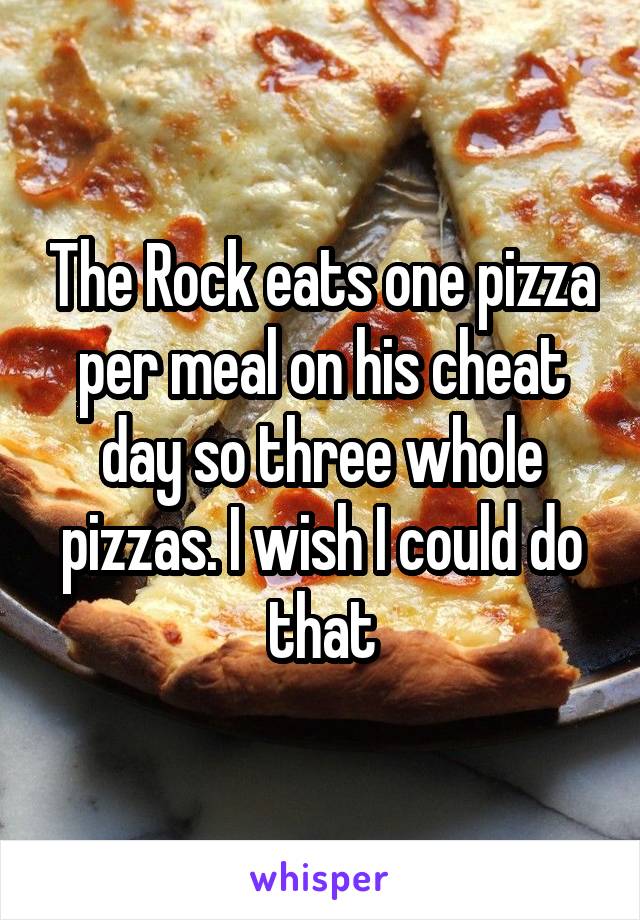 The Rock eats one pizza per meal on his cheat day so three whole pizzas. I wish I could do that