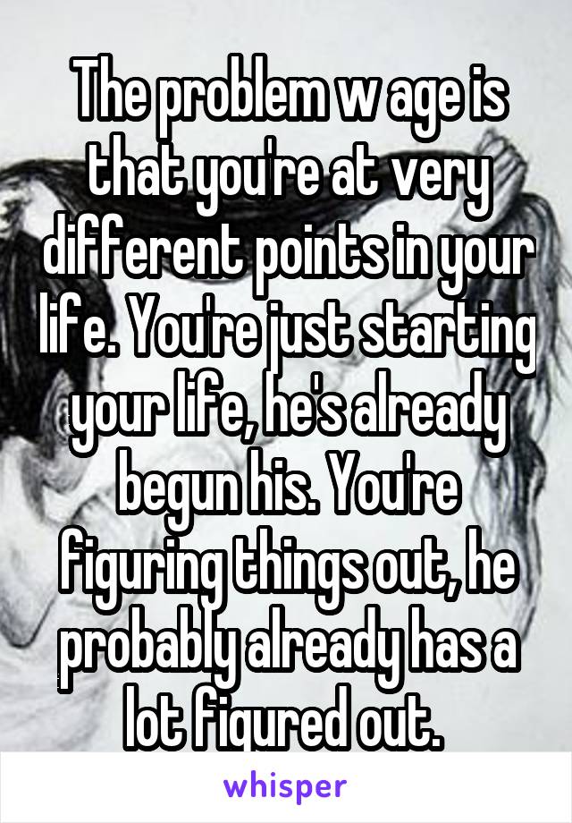 The problem w age is that you're at very different points in your life. You're just starting your life, he's already begun his. You're figuring things out, he probably already has a lot figured out. 