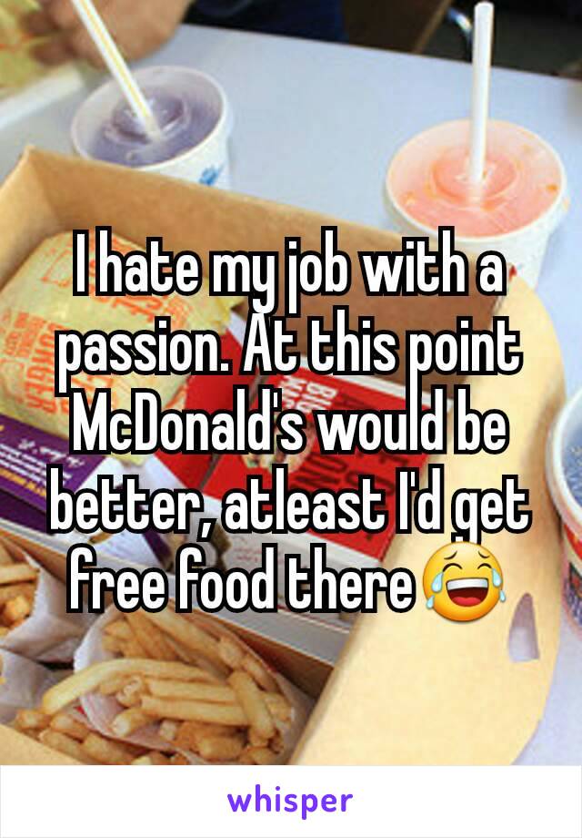 I hate my job with a passion. At this point McDonald's would be better, atleast I'd get free food there😂