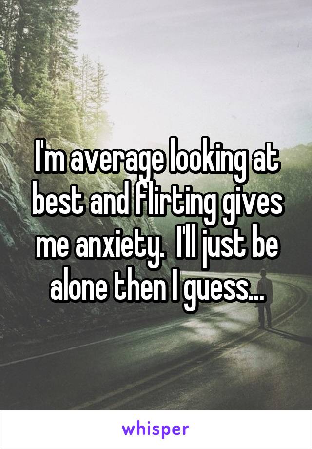 I'm average looking at best and flirting gives me anxiety.  I'll just be alone then I guess...