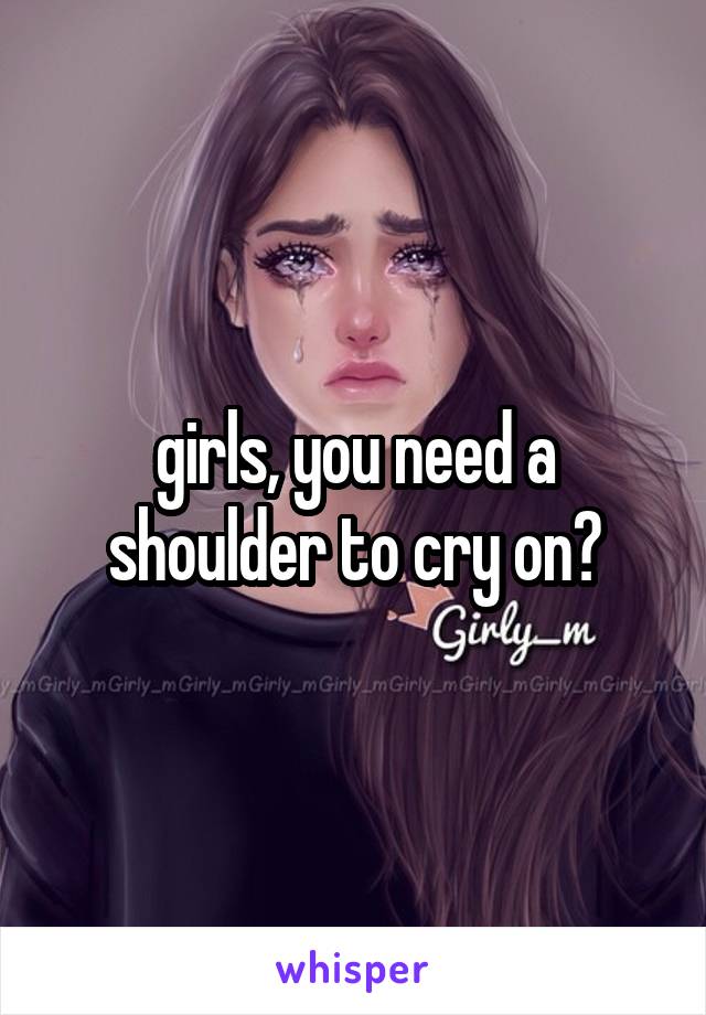 girls, you need a shoulder to cry on?