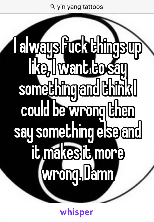 I always fuck things up like, I want to say something and think I could be wrong then say something else and it makes it more wrong. Damn