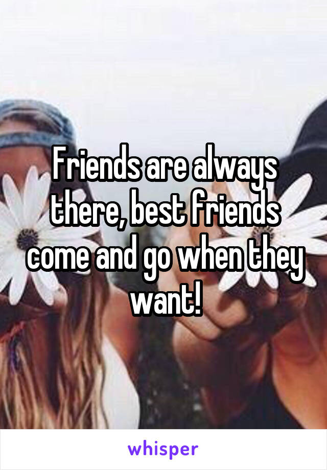 Friends are always there, best friends come and go when they want!