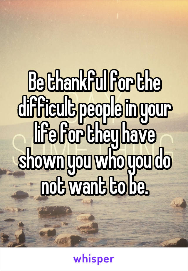 Be thankful for the difficult people in your life for they have shown you who you do not want to be.