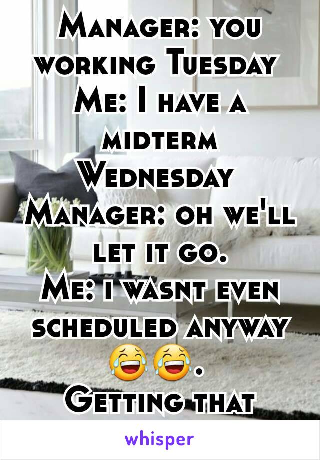 Manager: you working Tuesday 
Me: I have a midterm Wednesday 
Manager: oh we'll let it go.
Me: i wasnt even scheduled anyway 😂😂. 
Getting that degree! 