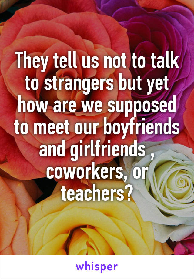 They tell us not to talk to strangers but yet how are we supposed to meet our boyfriends and girlfriends , coworkers, or teachers?
