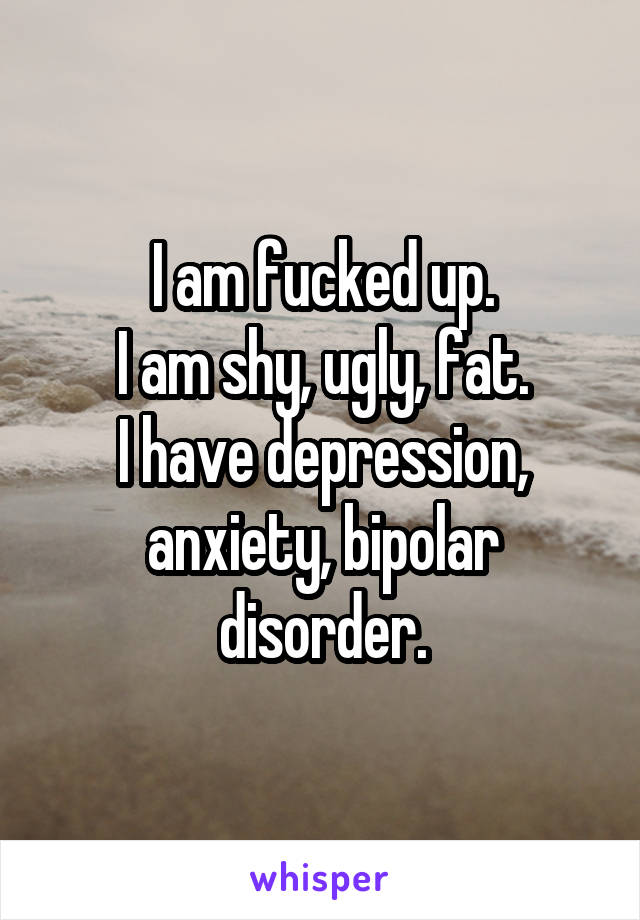 I am fucked up.
I am shy, ugly, fat.
I have depression, anxiety, bipolar disorder.