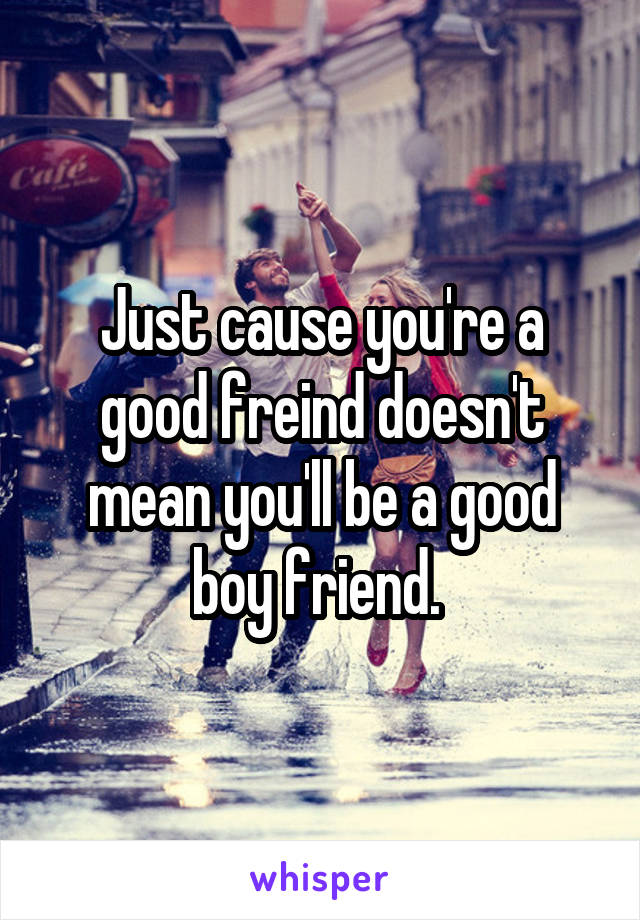 Just cause you're a good freind doesn't mean you'll be a good boy friend. 