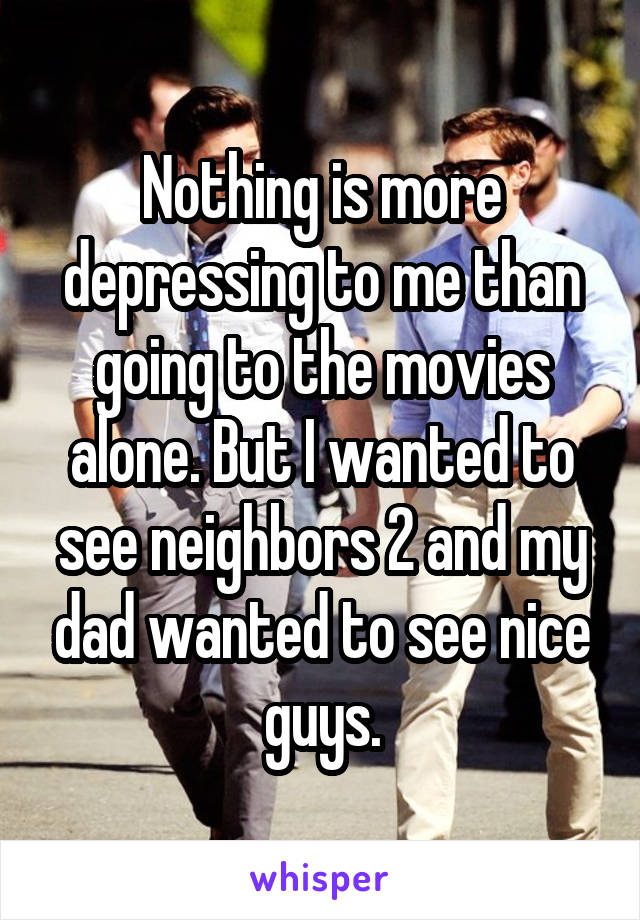 Nothing is more depressing to me than going to the movies alone. But I wanted to see neighbors 2 and my dad wanted to see nice guys.