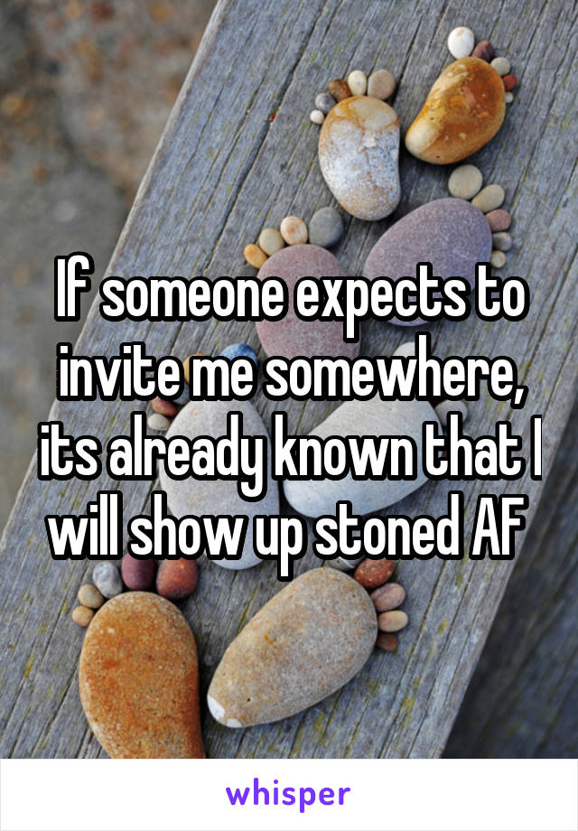 If someone expects to invite me somewhere, its already known that I will show up stoned AF 