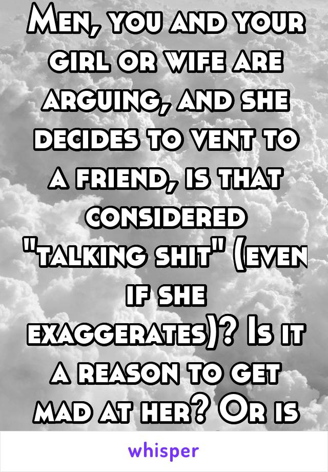 Men, you and your girl or wife are arguing, and she decides to vent to a friend, is that considered "talking shit" (even if she exaggerates)? Is it a reason to get mad at her? Or is it okay?