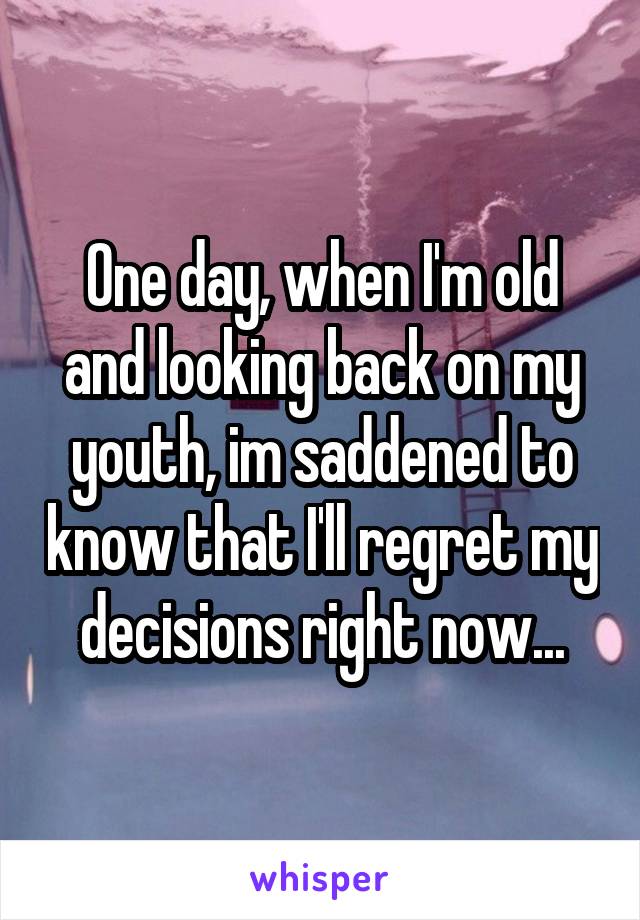 One day, when I'm old and looking back on my youth, im saddened to know that I'll regret my decisions right now...