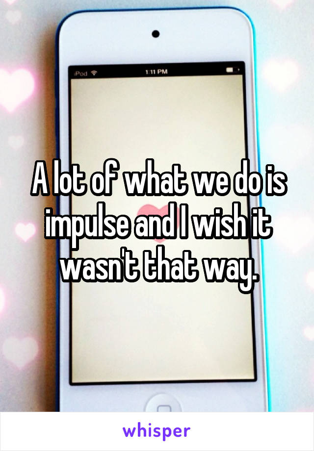 A lot of what we do is impulse and I wish it wasn't that way.