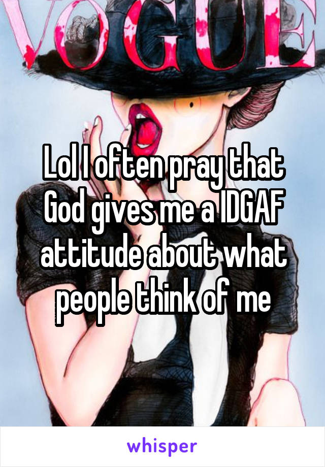 Lol I often pray that God gives me a IDGAF attitude about what people think of me