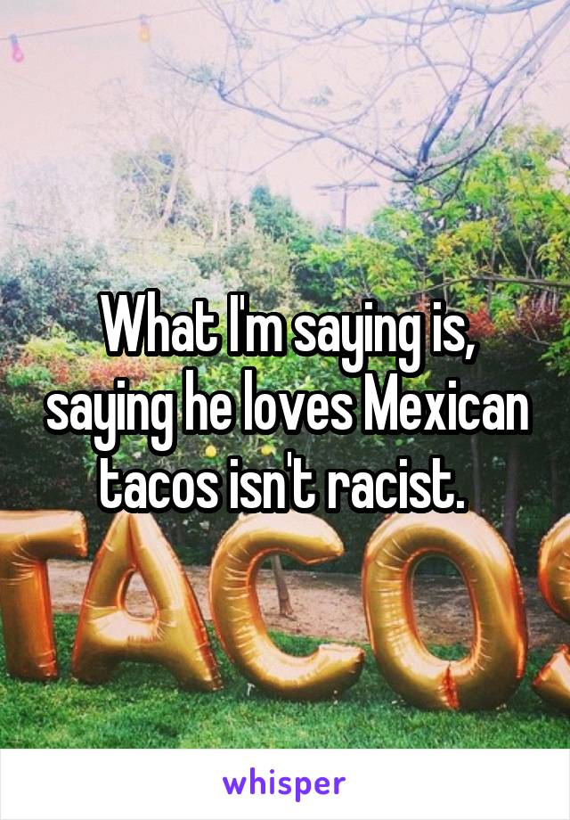 What I'm saying is, saying he loves Mexican tacos isn't racist. 