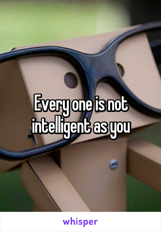 Every one is not intelligent as you