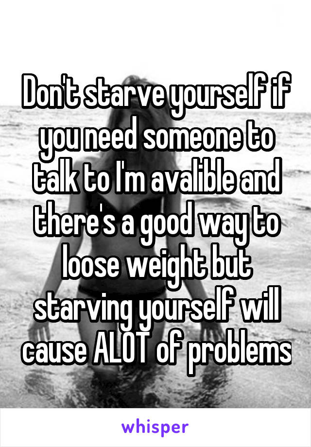 Don't starve yourself if you need someone to talk to I'm avalible and there's a good way to loose weight but starving yourself will cause ALOT of problems