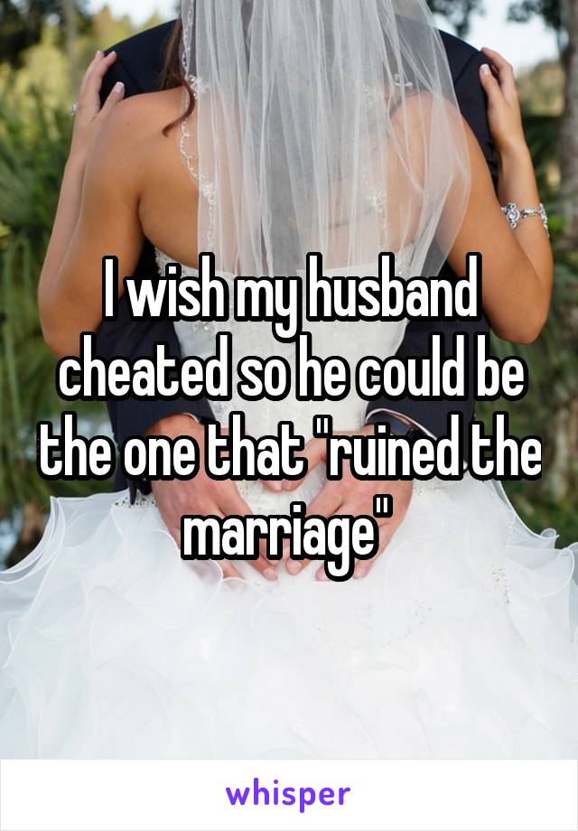 I wish my husband cheated so he could be the one that "ruined the marriage" 