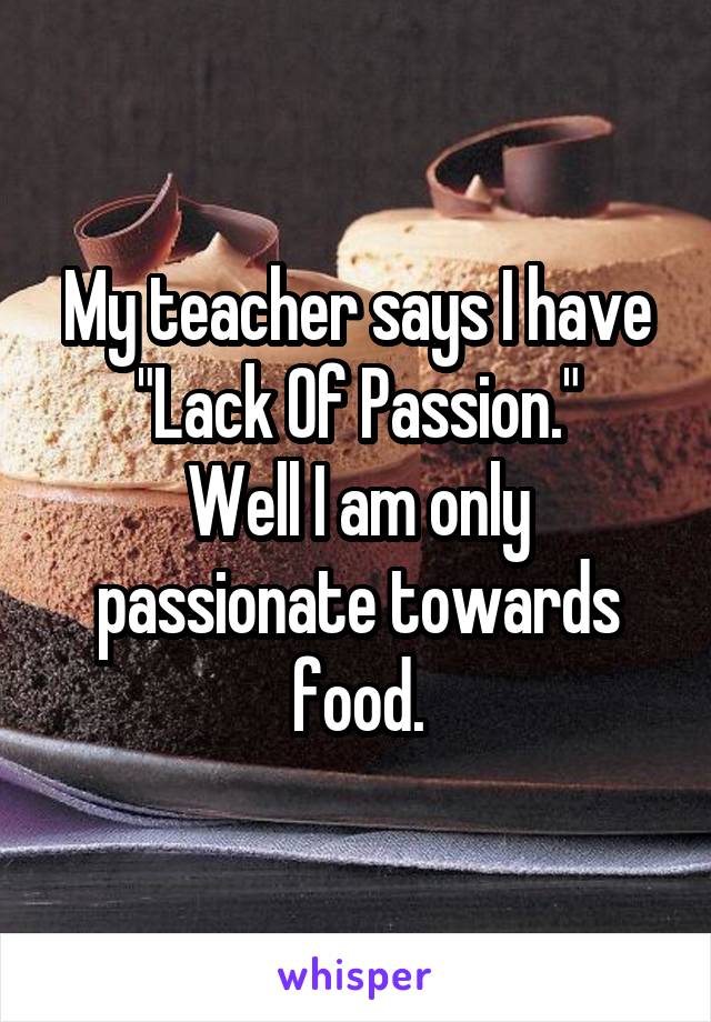 My teacher says I have "Lack Of Passion."
Well I am only passionate towards food.