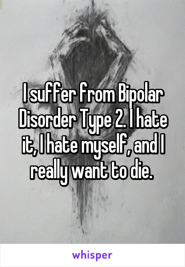 I suffer from Bipolar Disorder Type 2. I hate it, I hate myself, and I really want to die. 