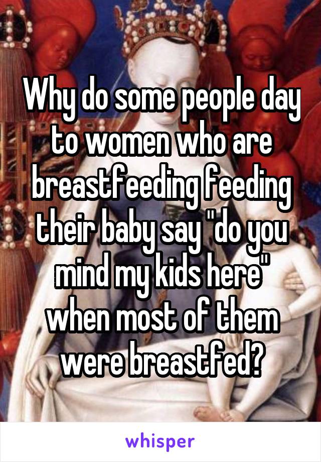 Why do some people day to women who are breastfeeding feeding their baby say "do you mind my kids here" when most of them were breastfed?