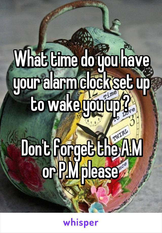 What time do you have your alarm clock set up to wake you up ? 

Don't forget the A.M or P.M please 