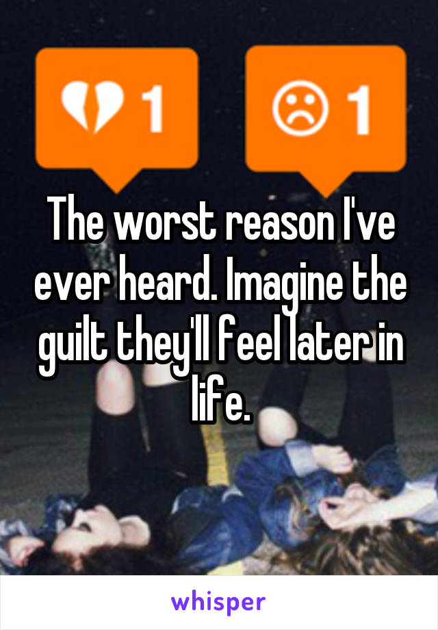 The worst reason I've ever heard. Imagine the guilt they'll feel later in life.