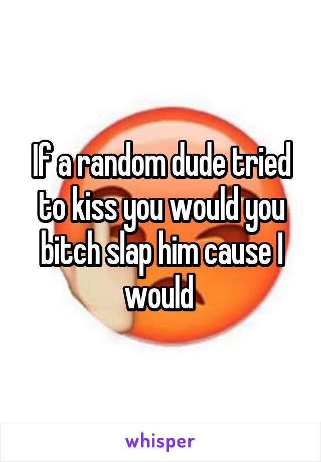 If a random dude tried to kiss you would you bitch slap him cause I would 